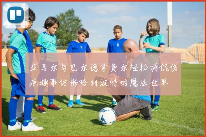 亚马尔与巴尔德拿费尔轻松调侃伤疤趣事仿佛哈利波特的魔法世界