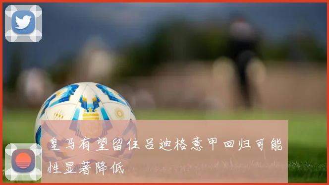 皇马有望留住吕迪格意甲回归可能性显著降低