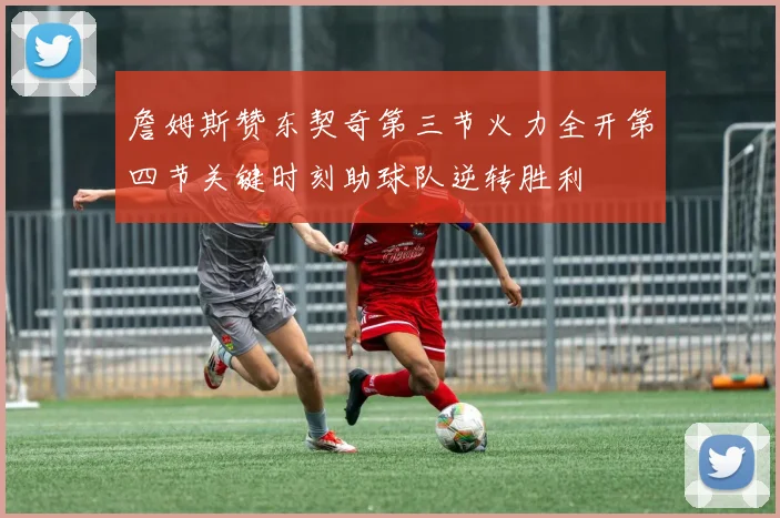 詹姆斯赞东契奇第三节火力全开第四节关键时刻助球队逆转胜利