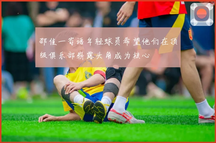 邵佳一寄语年轻球员希望他们在顶级俱乐部崭露头角成为核心