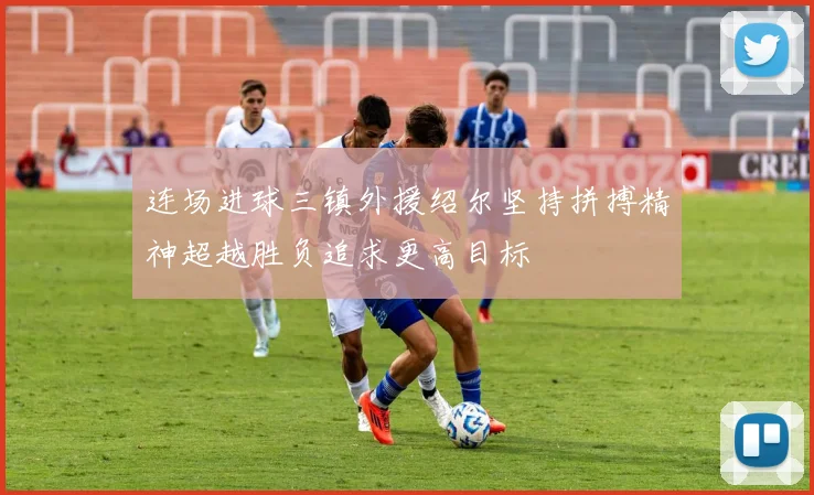 连场进球三镇外援绍尔坚持拼搏精神超越胜负追求更高目标
