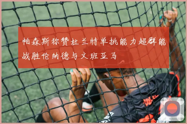 帕森斯称赞杜兰特单挑能力超群能战胜伦纳德与文班亚马