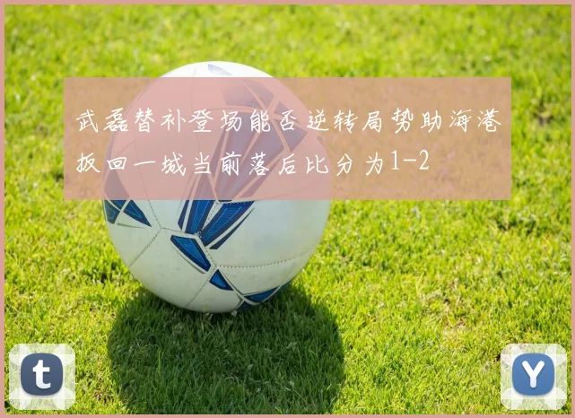 武磊替补登场能否逆转局势助海港扳回一城当前落后比分为1-2