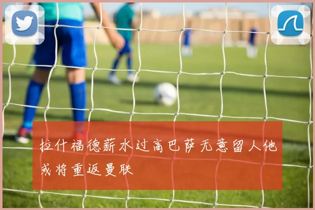 拉什福德薪水过高巴萨无意留人他或将重返曼联