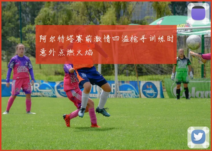 阿尔特塔赛前激情四溢枪手训练时意外点燃火焰