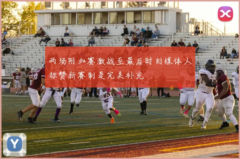 两场附加赛激战至最后时刻媒体人称赞新赛制是完美补充