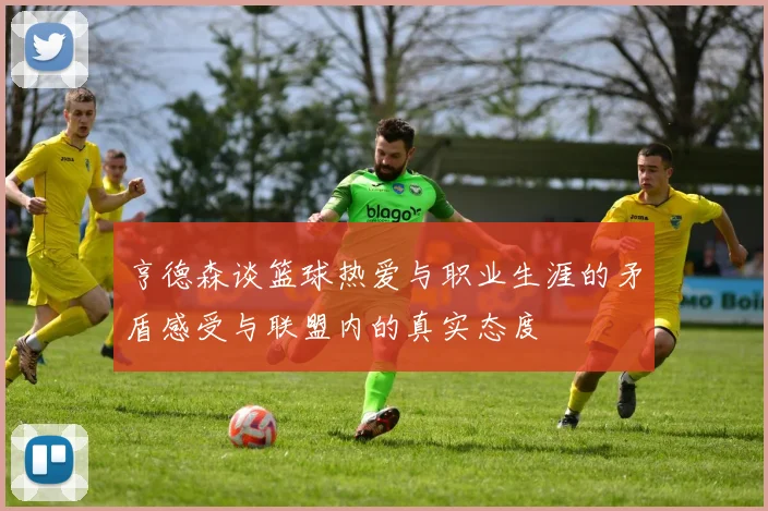 亨德森谈篮球热爱与职业生涯的矛盾感受与联盟内的真实态度