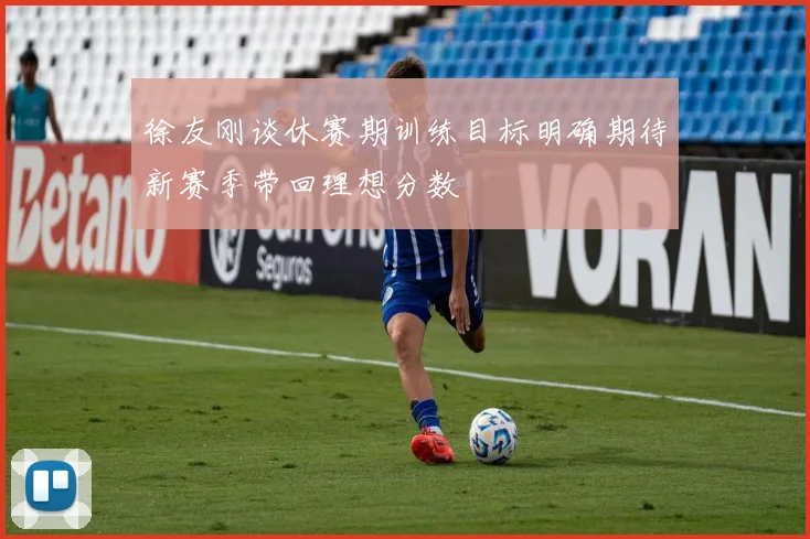 徐友刚谈休赛期训练目标明确期待新赛季带回理想分数