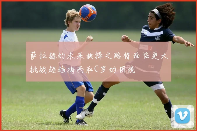 萨拉赫的未来抉择之路将面临更大挑战超越梅西和C罗的困境