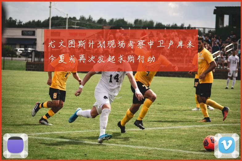 尤文图斯计划现场考察中卫卢库米今夏或再次发起求购行动