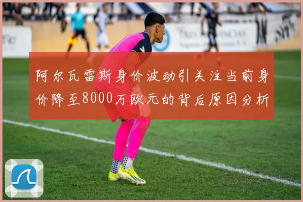 阿尔瓦雷斯身价波动引关注当前身价降至8000万欧元的背后原因分析