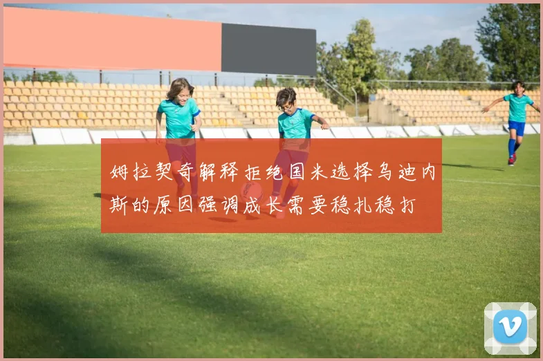 姆拉契奇解释拒绝国米选择乌迪内斯的原因强调成长需要稳扎稳打