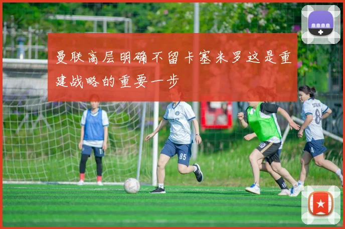 曼联高层明确不留卡塞米罗这是重建战略的重要一步