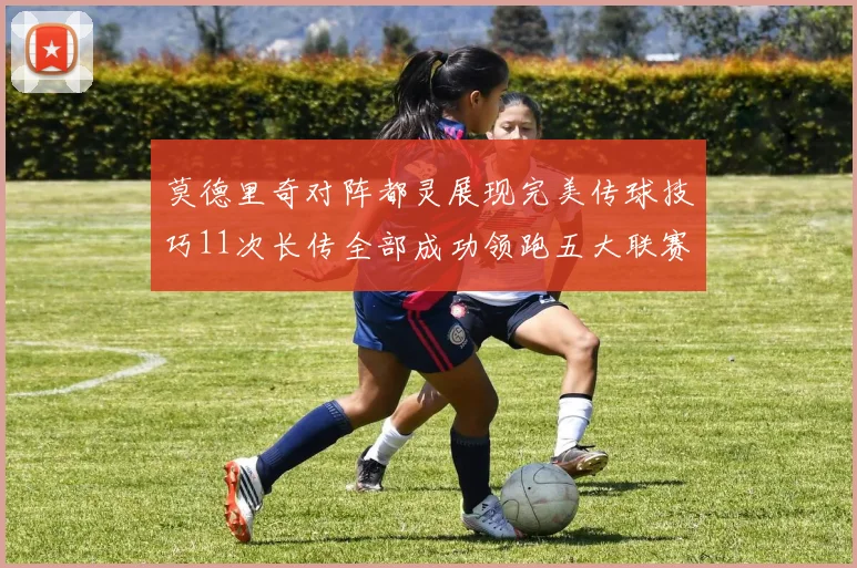 莫德里奇对阵都灵展现完美传球技巧11次长传全部成功领跑五大联赛