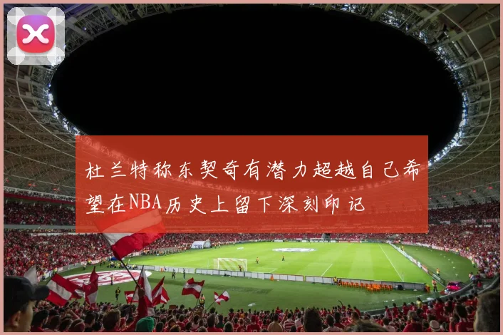 杜兰特称东契奇有潜力超越自己希望在NBA历史上留下深刻印记