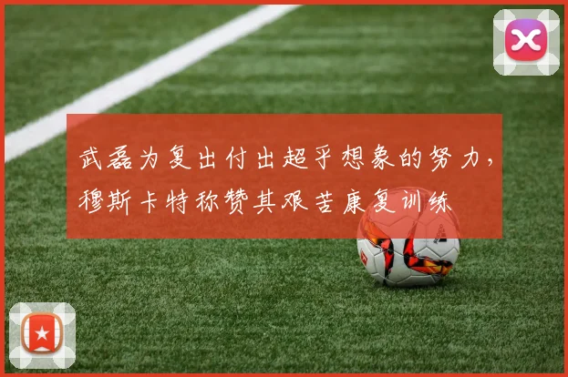 武磊为复出付出超乎想象的努力，穆斯卡特称赞其艰苦康复训练