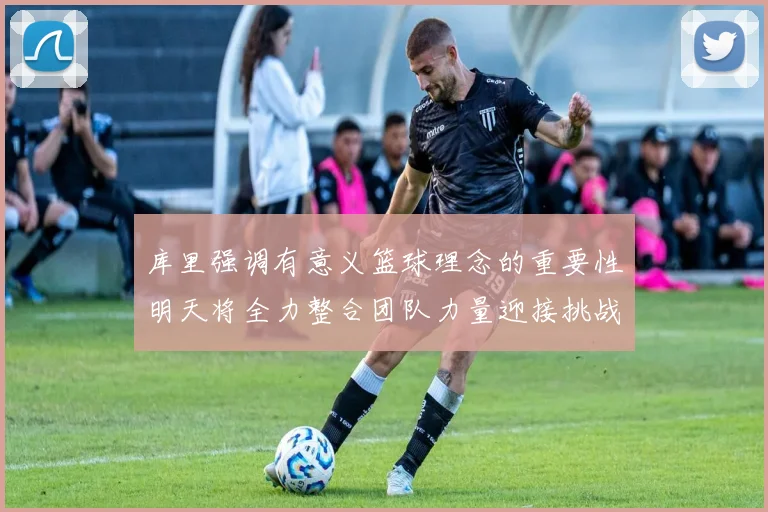 库里强调有意义篮球理念的重要性明天将全力整合团队力量迎接挑战