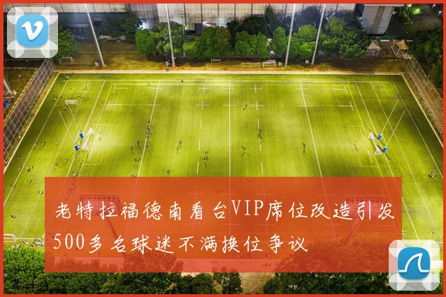 老特拉福德南看台VIP席位改造引发500多名球迷不满换位争议