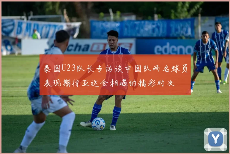 泰国U23队长专访谈中国队两名球员表现期待亚运会相遇的精彩对决