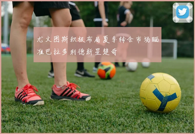 尤文图斯积极布局夏季转会市场瞄准巴拉多利德新星楚奇