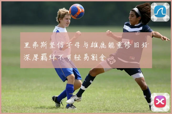 里弗斯坚信字母与雄鹿能重修旧好深厚羁绊不可轻易割舍