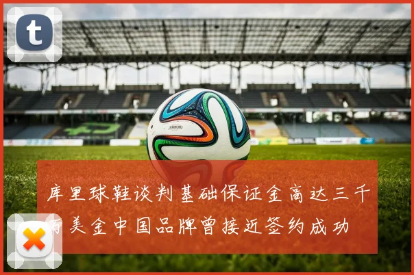 库里球鞋谈判基础保证金高达三千万美金中国品牌曾接近签约成功